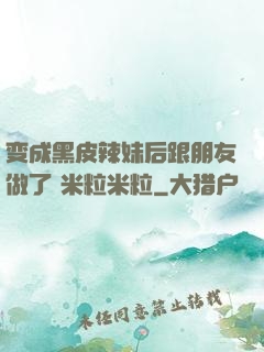 变成黑皮辣妹后跟朋友做了 米粒米粒